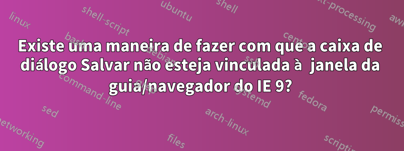 Existe uma maneira de fazer com que a caixa de diálogo Salvar não esteja vinculada à janela da guia/navegador do IE 9?