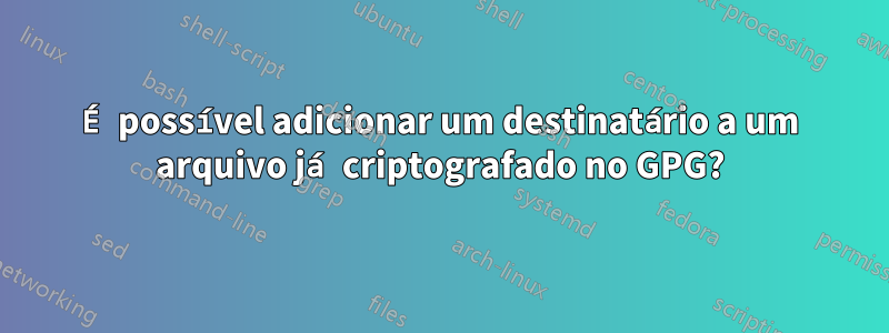 É possível adicionar um destinatário a um arquivo já criptografado no GPG?