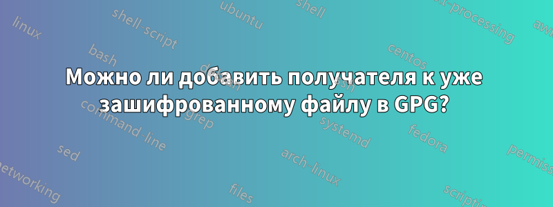 Можно ли добавить получателя к уже зашифрованному файлу в GPG?