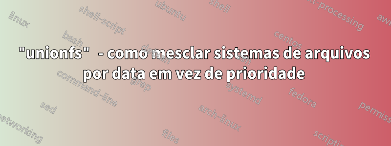 "unionfs" - como mesclar sistemas de arquivos por data em vez de prioridade