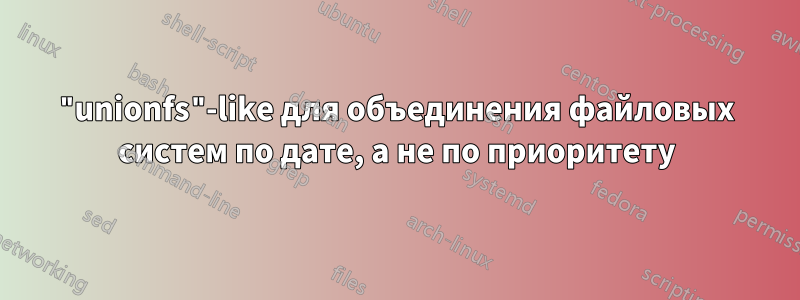 "unionfs"-like для объединения файловых систем по дате, а не по приоритету