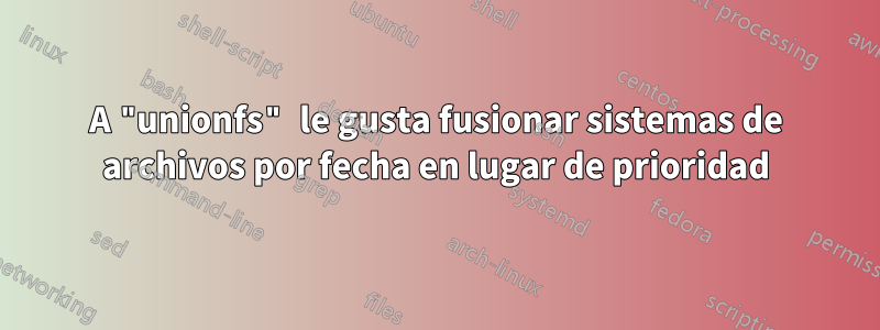 A "unionfs" le gusta fusionar sistemas de archivos por fecha en lugar de prioridad