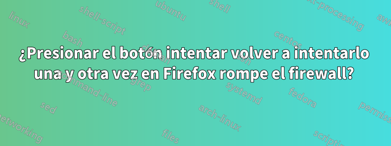 ¿Presionar el botón intentar volver a intentarlo una y otra vez en Firefox rompe el firewall?