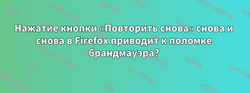 Нажатие кнопки «Повторить снова» снова и снова в Firefox приводит к поломке брандмауэра?