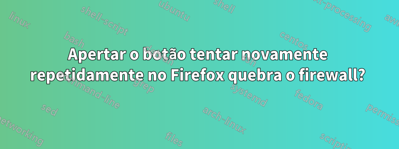 Apertar o botão tentar novamente repetidamente no Firefox quebra o firewall?