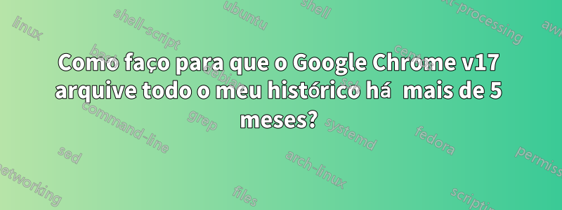 Como faço para que o Google Chrome v17 arquive todo o meu histórico há mais de 5 meses?