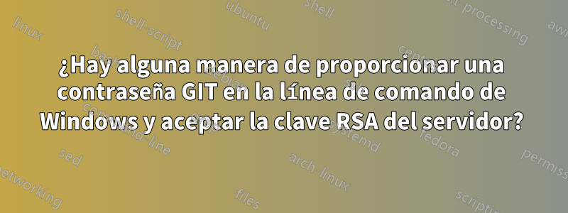 ¿Hay alguna manera de proporcionar una contraseña GIT en la línea de comando de Windows y aceptar la clave RSA del servidor?