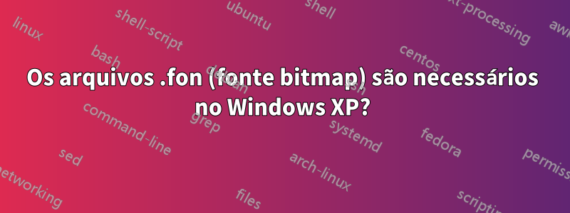 Os arquivos .fon (fonte bitmap) são necessários no Windows XP?