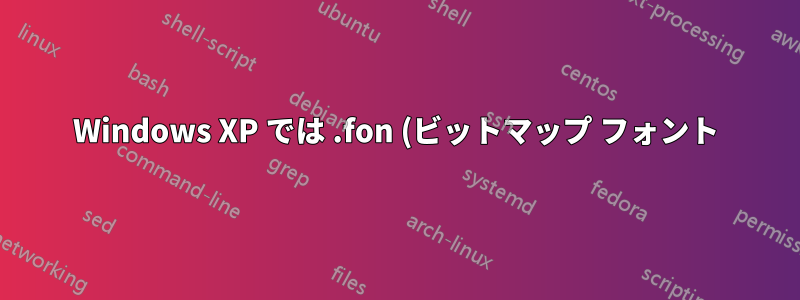 Windows XP では .fon (ビットマップ フォント) ファイルが必要ですか?