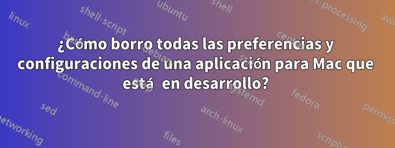 ¿Cómo borro todas las preferencias y configuraciones de una aplicación para Mac que está en desarrollo?