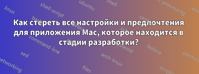 Как стереть все настройки и предпочтения для приложения Mac, которое находится в стадии разработки?