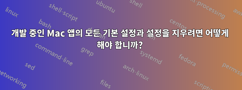 개발 중인 Mac 앱의 모든 기본 설정과 설정을 지우려면 어떻게 해야 합니까?