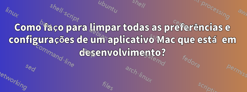 Como faço para limpar todas as preferências e configurações de um aplicativo Mac que está em desenvolvimento?