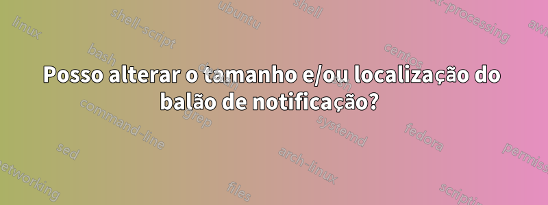 Posso alterar o tamanho e/ou localização do balão de notificação? 