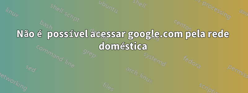 Não é possível acessar google.com pela rede doméstica