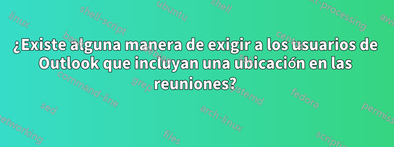 ¿Existe alguna manera de exigir a los usuarios de Outlook que incluyan una ubicación en las reuniones?