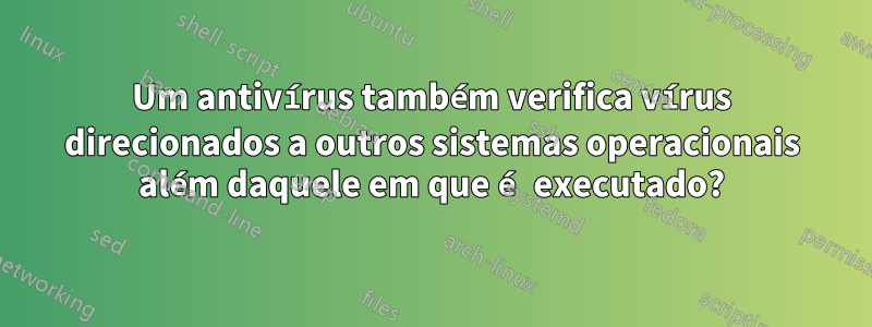 Um antivírus também verifica vírus direcionados a outros sistemas operacionais além daquele em que é executado?