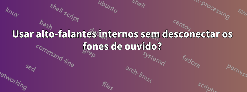 Usar alto-falantes internos sem desconectar os fones de ouvido?