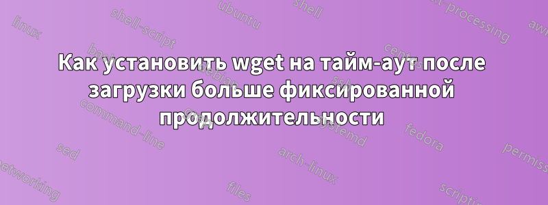 Как установить wget на тайм-аут после загрузки больше фиксированной продолжительности