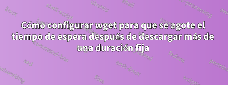 Cómo configurar wget para que se agote el tiempo de espera después de descargar más de una duración fija