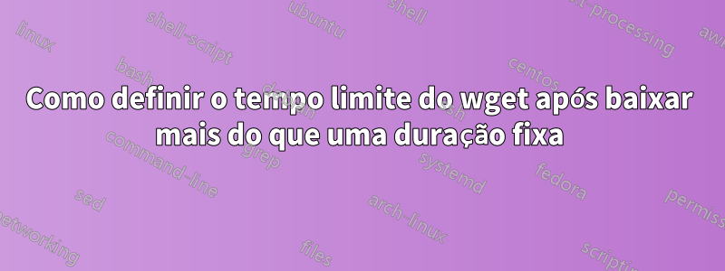 Como definir o tempo limite do wget após baixar mais do que uma duração fixa