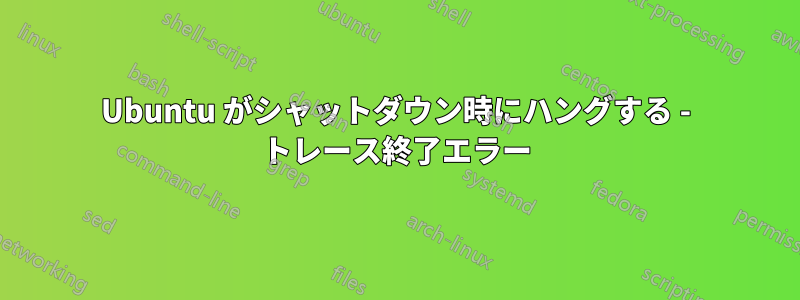 Ubuntu がシャットダウン時にハングする - トレース終了エラー