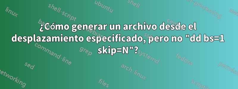 ¿Cómo generar un archivo desde el desplazamiento especificado, pero no "dd bs=1 skip=N"?