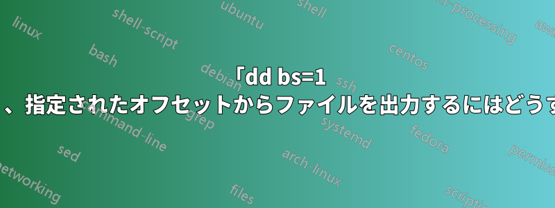 「dd bs=1 skip=N」ではなく、指定されたオフセットからファイルを出力するにはどうすればよいですか?