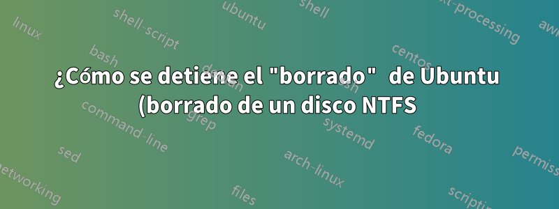 ¿Cómo se detiene el "borrado" de Ubuntu (borrado de un disco NTFS) en curso?