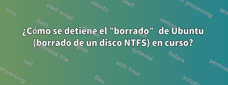 ¿Cómo se detiene el "borrado" de Ubuntu (borrado de un disco NTFS) en curso?