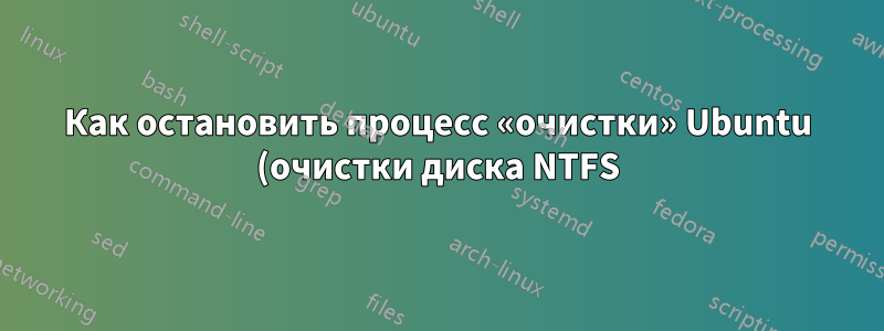 Как остановить процесс «очистки» Ubuntu (очистки диска NTFS)?