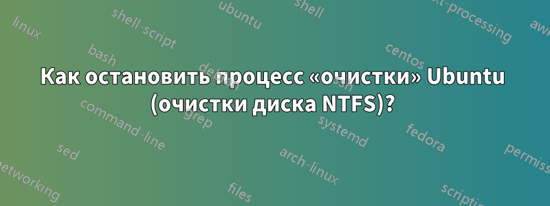 Как остановить процесс «очистки» Ubuntu (очистки диска NTFS)?