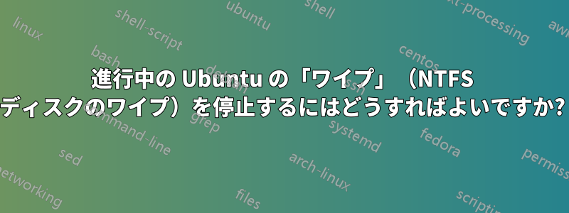 進行中の Ubuntu の「ワイプ」（NTFS ディスクのワイプ）を停止するにはどうすればよいですか?