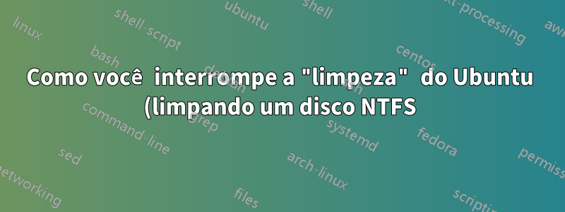 Como você interrompe a "limpeza" do Ubuntu (limpando um disco NTFS) em andamento?