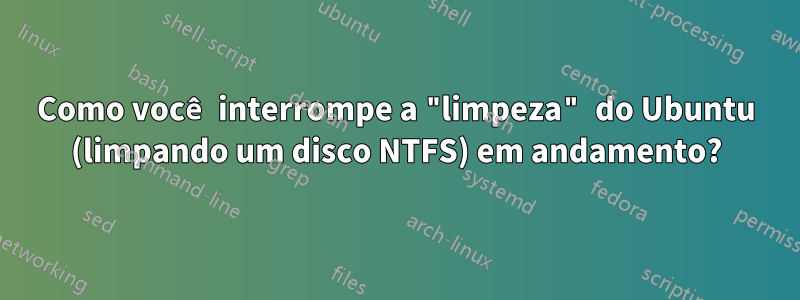 Como você interrompe a "limpeza" do Ubuntu (limpando um disco NTFS) em andamento?