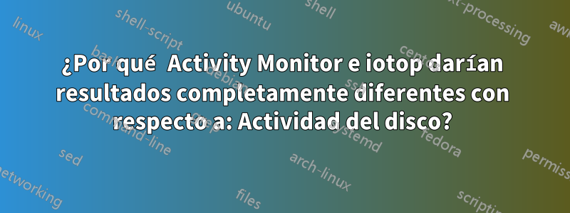 ¿Por qué Activity Monitor e iotop darían resultados completamente diferentes con respecto a: Actividad del disco?