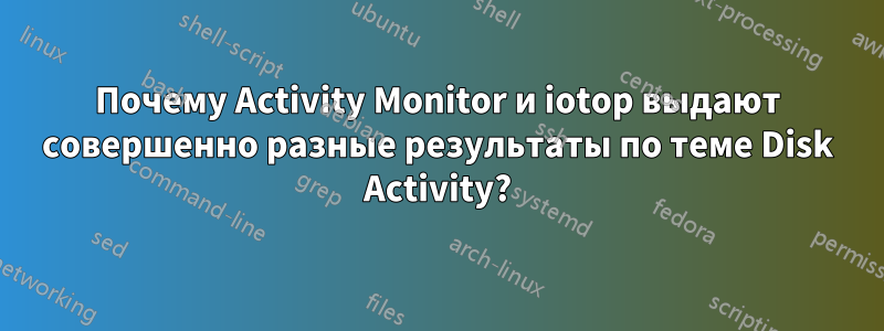 Почему Activity Monitor и iotop выдают совершенно разные результаты по теме Disk Activity?