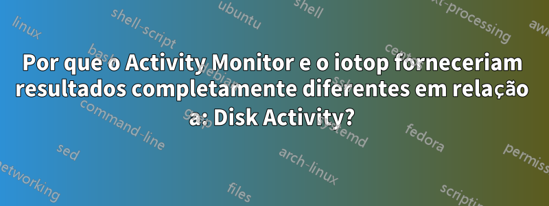 Por que o Activity Monitor e o iotop forneceriam resultados completamente diferentes em relação a: Disk Activity?