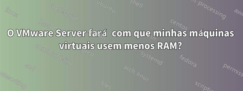 O VMware Server fará com que minhas máquinas virtuais usem menos RAM?