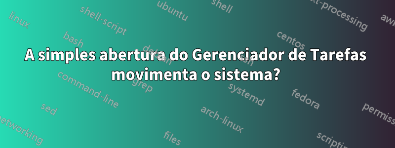 A simples abertura do Gerenciador de Tarefas movimenta o sistema?