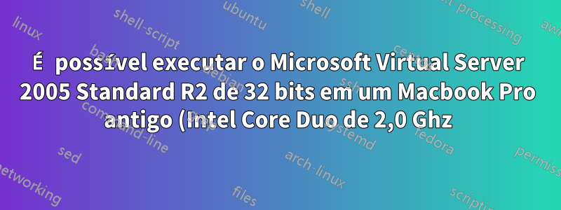 É possível executar o Microsoft Virtual Server 2005 Standard R2 de 32 bits em um Macbook Pro antigo (Intel Core Duo de 2,0 Ghz)?