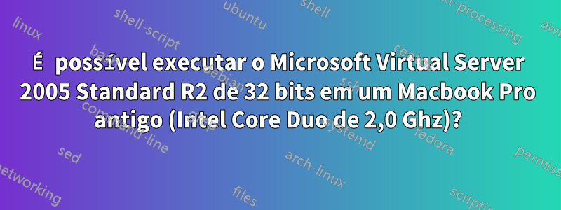 É possível executar o Microsoft Virtual Server 2005 Standard R2 de 32 bits em um Macbook Pro antigo (Intel Core Duo de 2,0 Ghz)?