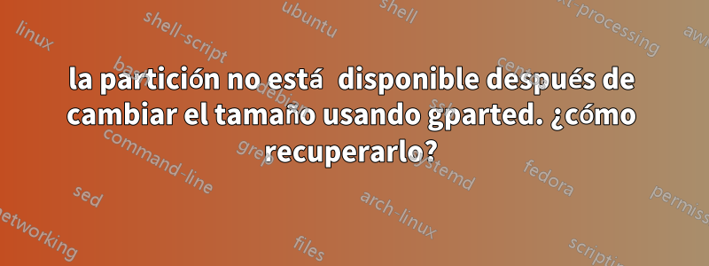 la partición no está disponible después de cambiar el tamaño usando gparted. ¿cómo recuperarlo?