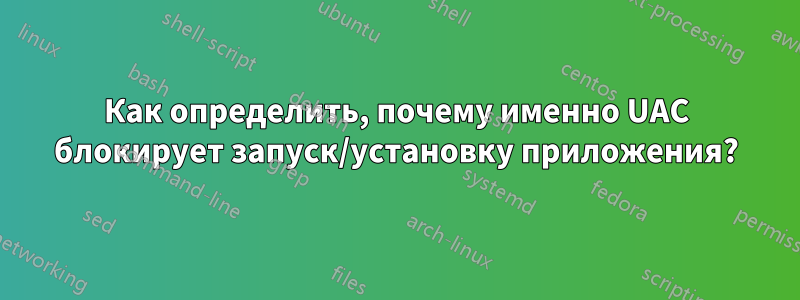 Как определить, почему именно UAC блокирует запуск/установку приложения?