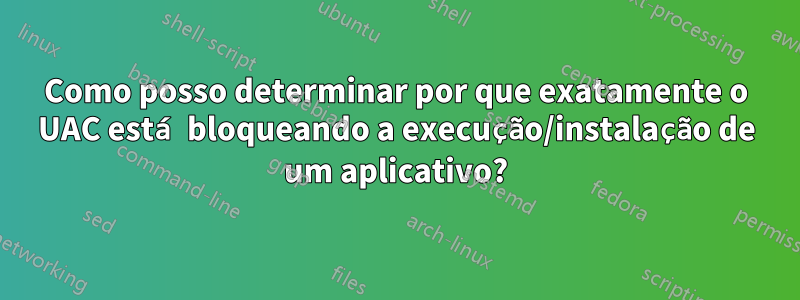 Como posso determinar por que exatamente o UAC está bloqueando a execução/instalação de um aplicativo?