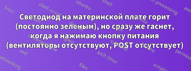 Светодиод на материнской плате горит (постоянно зеленым), но сразу же гаснет, когда я нажимаю кнопку питания (вентиляторы отсутствуют, POST отсутствует)