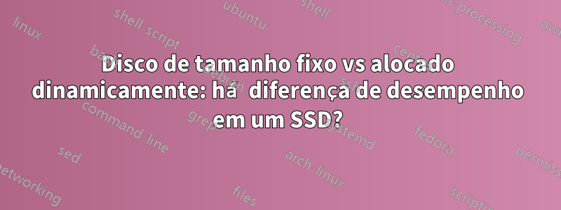 Disco de tamanho fixo vs alocado dinamicamente: há diferença de desempenho em um SSD?