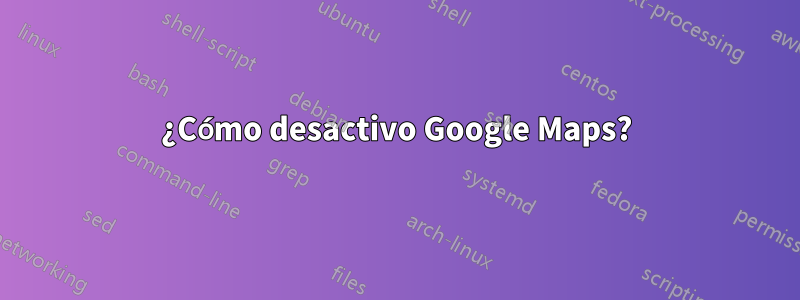 ¿Cómo desactivo Google Maps?