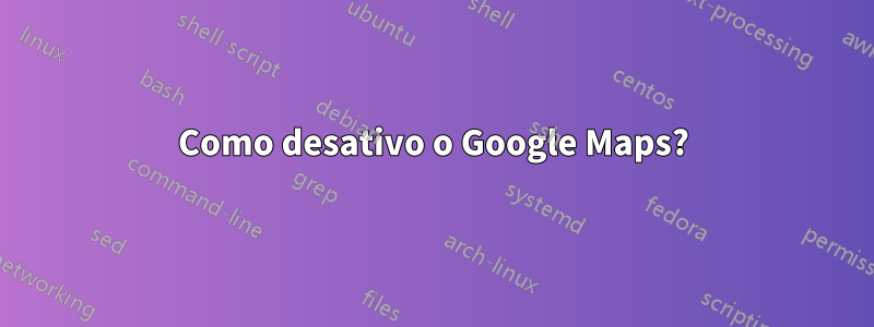 Como desativo o Google Maps?