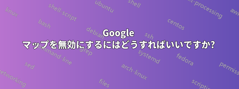 Google マップを無効にするにはどうすればいいですか?